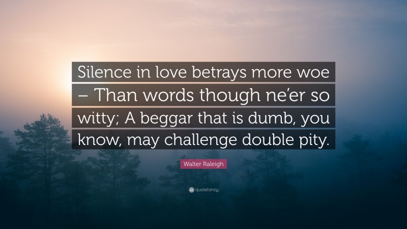 Walter Raleigh Quote: “Silence in love betrays more woe – Than words though ne’er so witty; A beggar that is dumb, you know, may challenge double pity.”