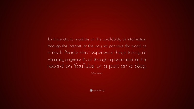 Sufjan Stevens Quote: “It’s traumatic to meditate on the availability of information through the Internet, or the way we perceive the world as a result. People don’t experience things totally or viscerally anymore. It’s all through representation, be it a record on YouTube or a post on a blog.”