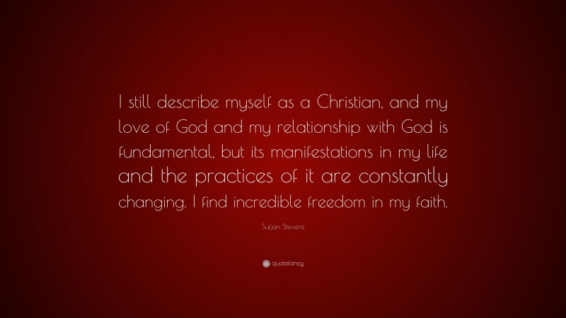 Sufjan Stevens Quote: “I still describe myself as a Christian, and my love of God and my relationship with God is fundamental, but its manifestations in my life and the practices of it are constantly changing. I find incredible freedom in my faith.”