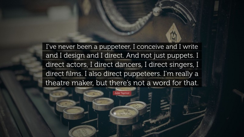 Julie Taymor Quote: “I’ve never been a puppeteer, I conceive and I write and I design and I direct. And not just puppets. I direct actors, I direct dancers, I direct singers, I direct films. I also direct puppeteers. I’m really a theatre maker, but there’s not a word for that.”