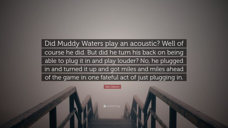 Billy Gibbons Quote: “Did Muddy Waters play an acoustic? Well of course he did. But did he turn his back on being able to plug it in and play louder? No, he plugged in and turned it up and got miles and miles ahead of the game in one fateful act of just plugging in.”