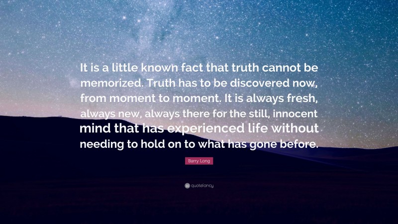 Barry Long Quote: “It is a little known fact that truth cannot be memorized. Truth has to be discovered now, from moment to moment. It is always fresh, always new, always there for the still, innocent mind that has experienced life without needing to hold on to what has gone before.”