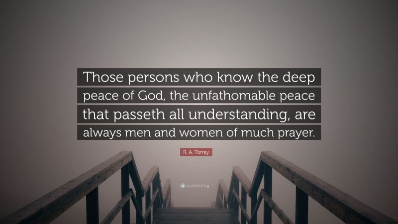 R. A. Torrey Quote: “Those persons who know the deep peace of God, the unfathomable peace that passeth all understanding, are always men and women of much prayer.”
