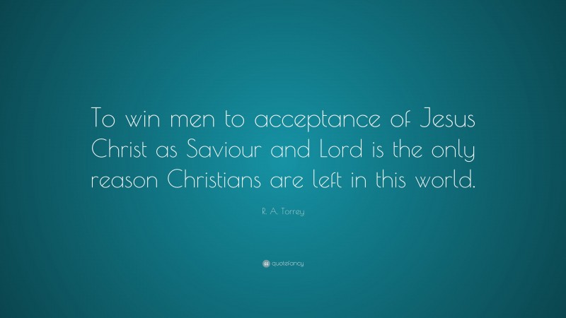 R. A. Torrey Quote: “To win men to acceptance of Jesus Christ as Saviour and Lord is the only reason Christians are left in this world.”