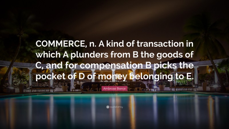 Ambrose Bierce Quote: “COMMERCE, n. A kind of transaction in which A plunders from B the goods of C, and for compensation B picks the pocket of D of money belonging to E.”