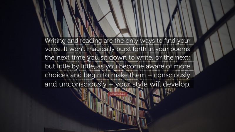 Dorianne Laux Quote: “Writing and reading are the only ways to find your voice. It won’t magically burst forth in your poems the next time you sit down to write, or the next; but little by little, as you become aware of more choices and begin to make them – consciously and unconsciously – your style will develop.”