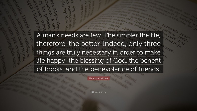 Thomas Chalmers Quote: “A man’s needs are few. The simpler the life, therefore, the better. Indeed, only three things are truly necessary in order to make life happy: the blessing of God, the benefit of books, and the benevolence of friends.”