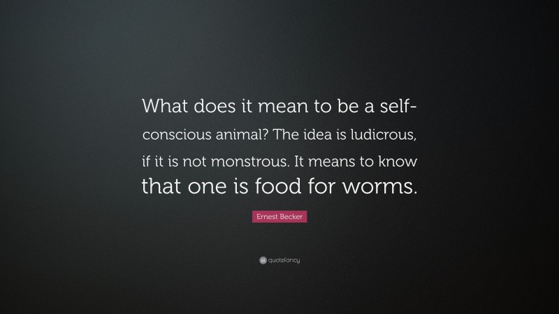 Ernest Becker Quote: “What does it mean to be a self-conscious animal? The idea is ludicrous, if it is not monstrous. It means to know that one is food for worms.”