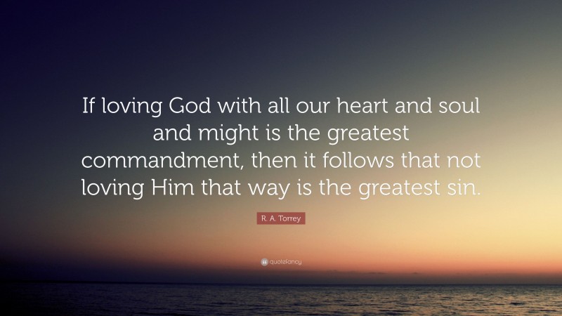 R. A. Torrey Quote: “If loving God with all our heart and soul and might is the greatest commandment, then it follows that not loving Him that way is the greatest sin.”