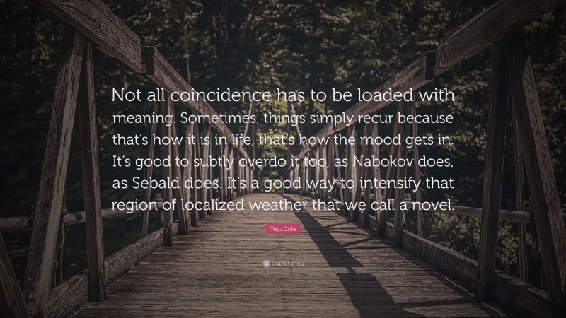 Teju Cole Quote: “Not all coincidence has to be loaded with meaning. Sometimes, things simply recur because that’s how it is in life, that’s how the mood gets in. It’s good to subtly overdo it too, as Nabokov does, as Sebald does. It’s a good way to intensify that region of localized weather that we call a novel.”