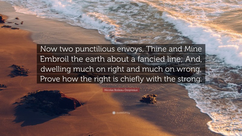 Nicolas Boileau-Despreaux Quote: “Now two punctilious envoys, Thine and Mine Embroil the earth about a fancied line; And, dwelling much on right and much on wrong, Prove how the right is chiefly with the strong.”