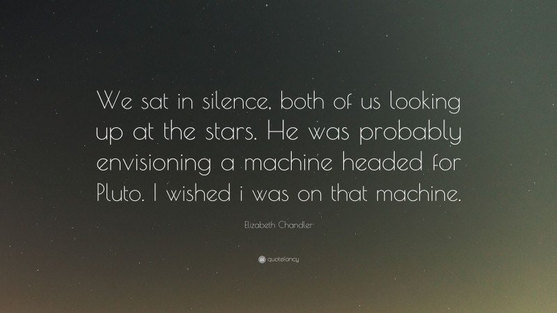 Elizabeth Chandler Quote: “We sat in silence, both of us looking up at the stars. He was probably envisioning a machine headed for Pluto. I wished i was on that machine.”