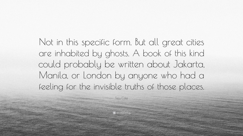 Teju Cole Quote: “Not in this specific form. But all great cities are inhabited by ghosts. A book of this kind could probably be written about Jakarta, Manila, or London by anyone who had a feeling for the invisible truths of those places.”