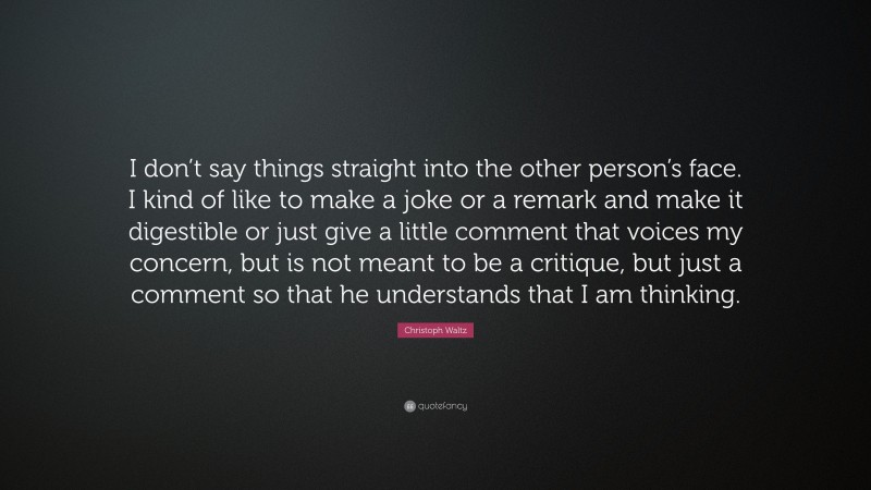 Christoph Waltz Quote: “I don’t say things straight into the other person’s face. I kind of like to make a joke or a remark and make it digestible or just give a little comment that voices my concern, but is not meant to be a critique, but just a comment so that he understands that I am thinking.”