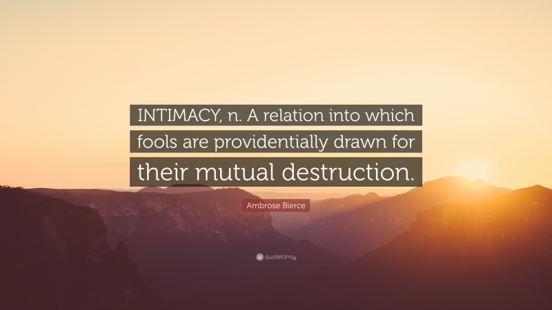 Ambrose Bierce Quote: “INTIMACY, n. A relation into which fools are providentially drawn for their mutual destruction.”
