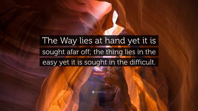 Mencius Quote: “The Way lies at hand yet it is sought afar off; the thing lies in the easy yet it is sought in the difficult.”