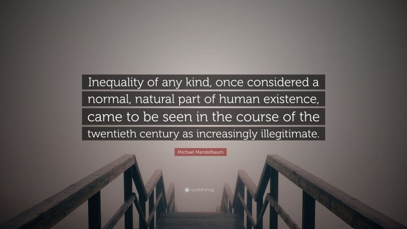 Michael Mandelbaum Quote: “Inequality of any kind, once considered a normal, natural part of human existence, came to be seen in the course of the twentieth century as increasingly illegitimate.”