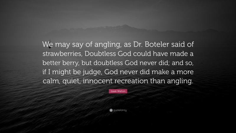 Izaak Walton Quote: “We may say of angling, as Dr. Boteler said of strawberries, Doubtless God could have made a better berry, but doubtless God never did; and so, if I might be judge, God never did make a more calm, quiet, innocent recreation than angling.”