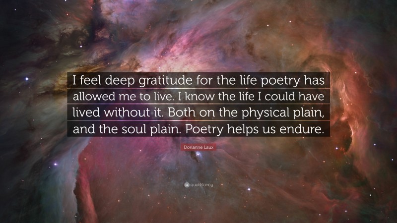 Dorianne Laux Quote: “I feel deep gratitude for the life poetry has allowed me to live. I know the life I could have lived without it. Both on the physical plain, and the soul plain. Poetry helps us endure.”