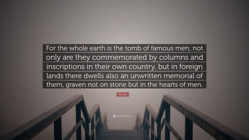 Pericles Quote: “For the whole earth is the tomb of famous men; not only are they commemorated by columns and inscriptions in their own country, but in foreign lands there dwells also an unwritten memorial of them, graven not on stone but in the hearts of men.”