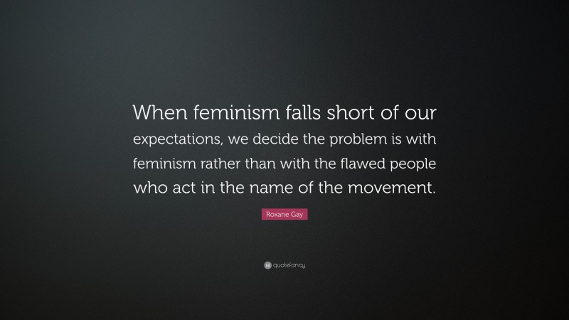 Roxane Gay Quote: “When feminism falls short of our expectations, we decide the problem is with feminism rather than with the flawed people who act in the name of the movement.”