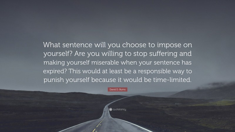 David D. Burns Quote: “What sentence will you choose to impose on yourself? Are you willing to stop suffering and making yourself miserable when your sentence has expired? This would at least be a responsible way to punish yourself because it would be time-limited.”