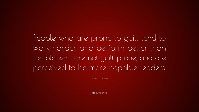 David D. Burns Quote: “People who are prone to guilt tend to work harder and perform better than people who are not guilt-prone, and are perceived to be more capable leaders.”