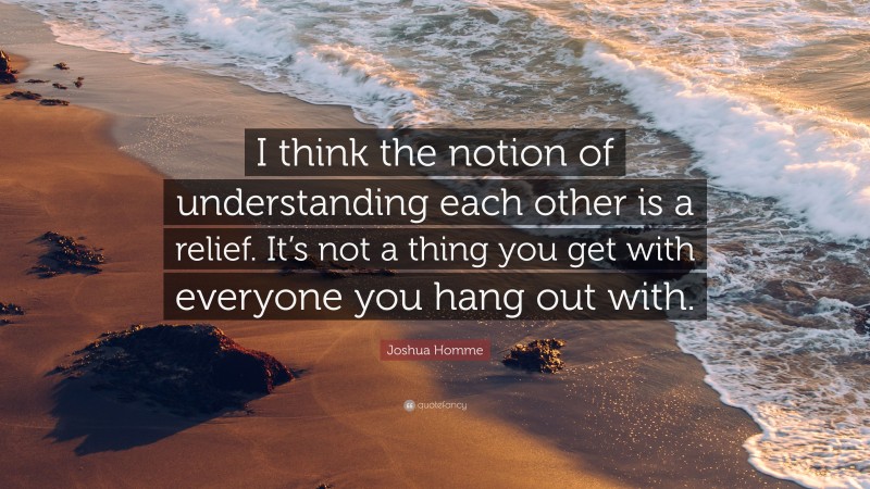 Joshua Homme Quote: “I think the notion of understanding each other is a relief. It’s not a thing you get with everyone you hang out with.”