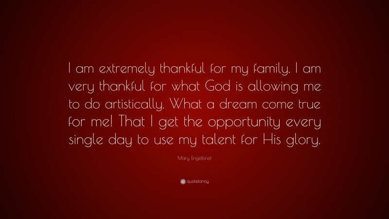 Mary Engelbreit Quote: “I am extremely thankful for my family. I am very thankful for what God is allowing me to do artistically. What a dream come true for me! That I get the opportunity every single day to use my talent for His glory.”
