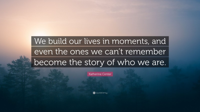 Katherine Center Quote: “We build our lives in moments, and even the ones we can’t remember become the story of who we are.”