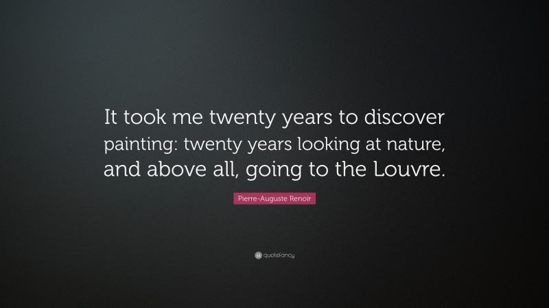 Pierre-Auguste Renoir Quote: “It took me twenty years to discover painting: twenty years looking at nature, and above all, going to the Louvre.”