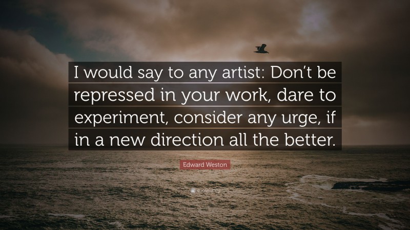 Edward Weston Quote: “I would say to any artist: Don’t be repressed in your work, dare to experiment, consider any urge, if in a new direction all the better.”