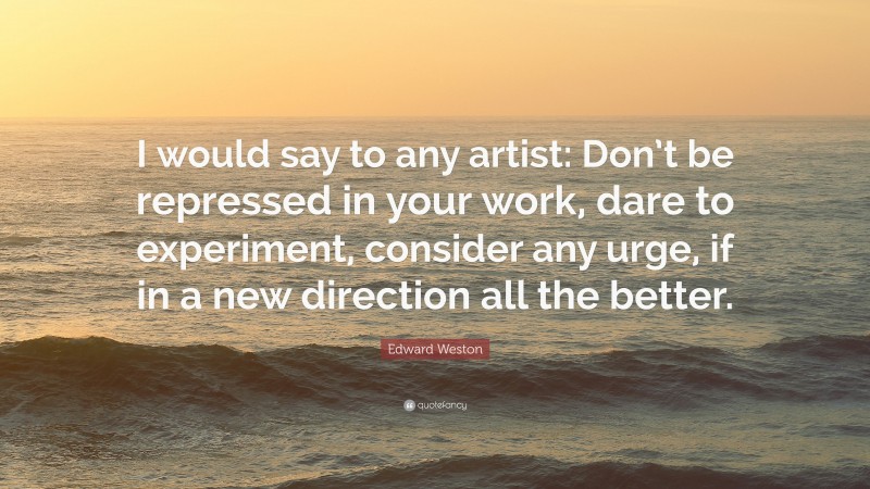 Edward Weston Quote: “I would say to any artist: Don’t be repressed in your work, dare to experiment, consider any urge, if in a new direction all the better.”