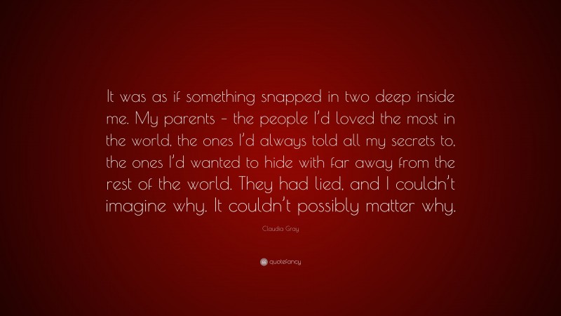 Claudia Gray Quote: “It was as if something snapped in two deep inside me. My parents – the people I’d loved the most in the world, the ones I’d always told all my secrets to, the ones I’d wanted to hide with far away from the rest of the world. They had lied, and I couldn’t imagine why. It couldn’t possibly matter why.”