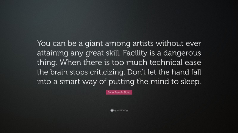 John French Sloan Quote: “You can be a giant among artists without ever attaining any great skill. Facility is a dangerous thing. When there is too much technical ease the brain stops criticizing. Don’t let the hand fall into a smart way of putting the mind to sleep.”