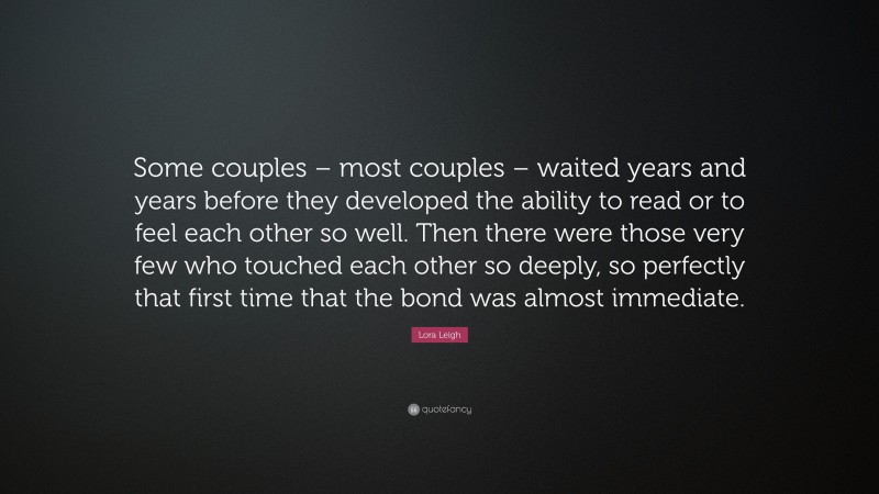 Lora Leigh Quote: “Some couples – most couples – waited years and years before they developed the ability to read or to feel each other so well. Then there were those very few who touched each other so deeply, so perfectly that first time that the bond was almost immediate.”