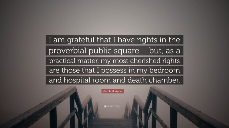 Jacob M. Appel Quote: “I am grateful that I have rights in the proverbial public square – but, as a practical matter, my most cherished rights are those that I possess in my bedroom and hospital room and death chamber.”