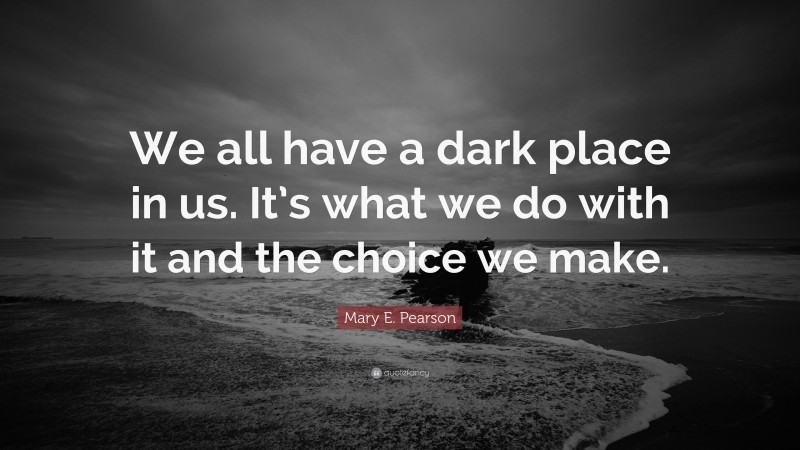 Mary E. Pearson Quote: “We all have a dark place in us. It’s what we do with it and the choice we make.”