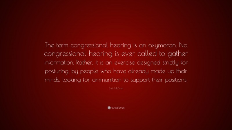 Jack McDevitt Quote: “The term congressional hearing is an oxymoron. No congressional hearing is ever called to gather information. Rather, it is an exercise designed strictly for posturing, by people who have already made up their minds, looking for ammunition to support their positions.”