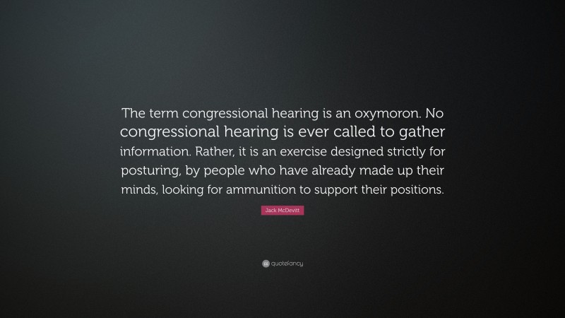 Jack McDevitt Quote: “The term congressional hearing is an oxymoron. No congressional hearing is ever called to gather information. Rather, it is an exercise designed strictly for posturing, by people who have already made up their minds, looking for ammunition to support their positions.”