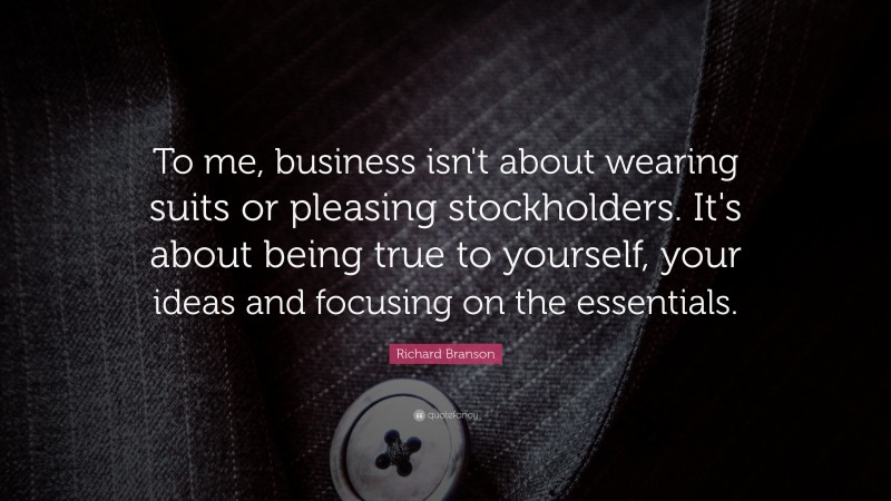 Richard Branson Quote: “To me, business isn't about wearing suits or pleasing stockholders. It's about being true to yourself, your ideas and focusing on the essentials.”