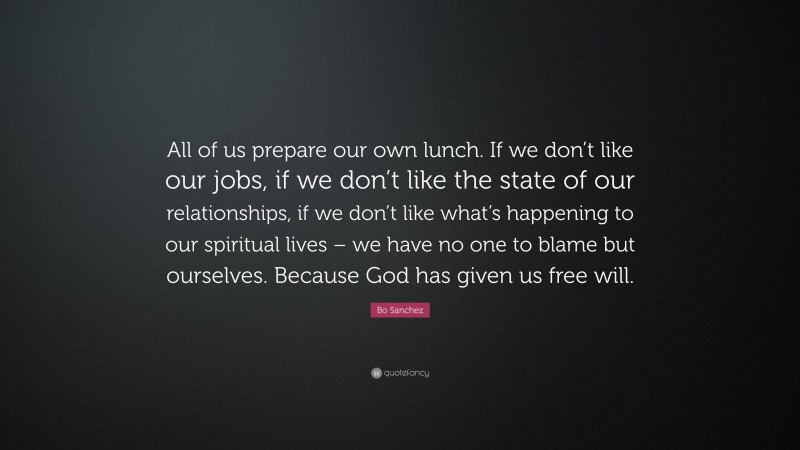 Bo Sanchez Quote: “All of us prepare our own lunch. If we don’t like our jobs, if we don’t like the state of our relationships, if we don’t like what’s happening to our spiritual lives – we have no one to blame but ourselves. Because God has given us free will.”