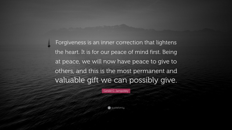 Gerald G. Jampolsky Quote: “Forgiveness is an inner correction that lightens the heart. It is for our peace of mind first. Being at peace, we will now have peace to give to others, and this is the most permanent and valuable gift we can possibly give.”