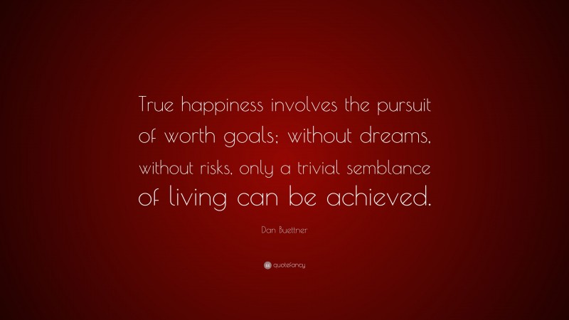 Dan Buettner Quote: “True happiness involves the pursuit of worth goals; without dreams, without risks, only a trivial semblance of living can be achieved.”