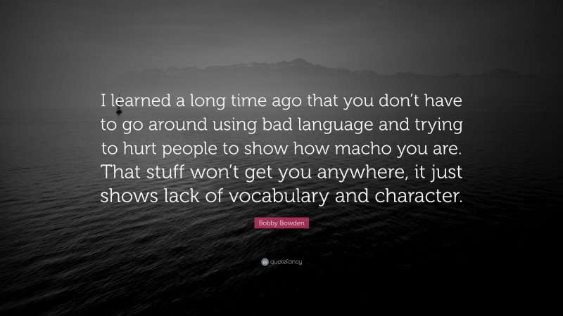 Bobby Bowden Quote: “I learned a long time ago that you don’t have to go around using bad language and trying to hurt people to show how macho you are. That stuff won’t get you anywhere, it just shows lack of vocabulary and character.”