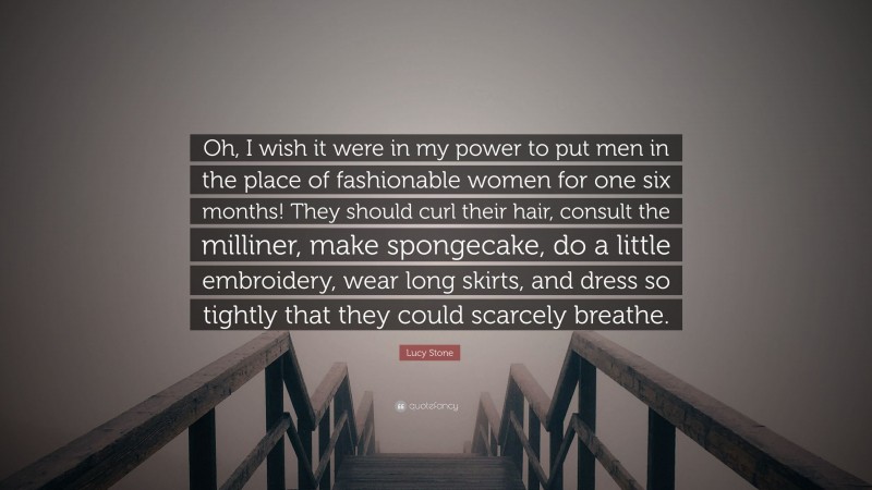 Lucy Stone Quote: “Oh, I wish it were in my power to put men in the place of fashionable women for one six months! They should curl their hair, consult the milliner, make spongecake, do a little embroidery, wear long skirts, and dress so tightly that they could scarcely breathe.”
