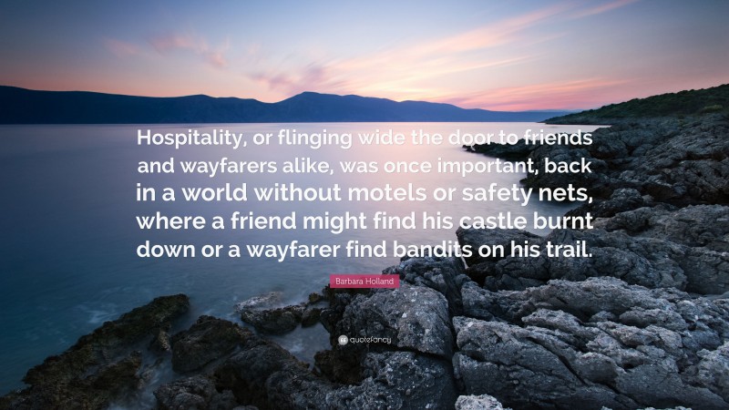 Barbara Holland Quote: “Hospitality, or flinging wide the door to friends and wayfarers alike, was once important, back in a world without motels or safety nets, where a friend might find his castle burnt down or a wayfarer find bandits on his trail.”
