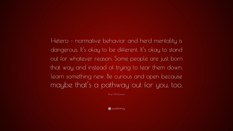 Rose McGowan Quote: “Hetero – normative behavior and herd mentality is dangerous. It’s okay to be different. It’s okay to stand out for whatever reason. Some people are just born that way and instead of trying to tear them down, learn something new. Be curious and open because maybe that’s a pathway out for you, too.”