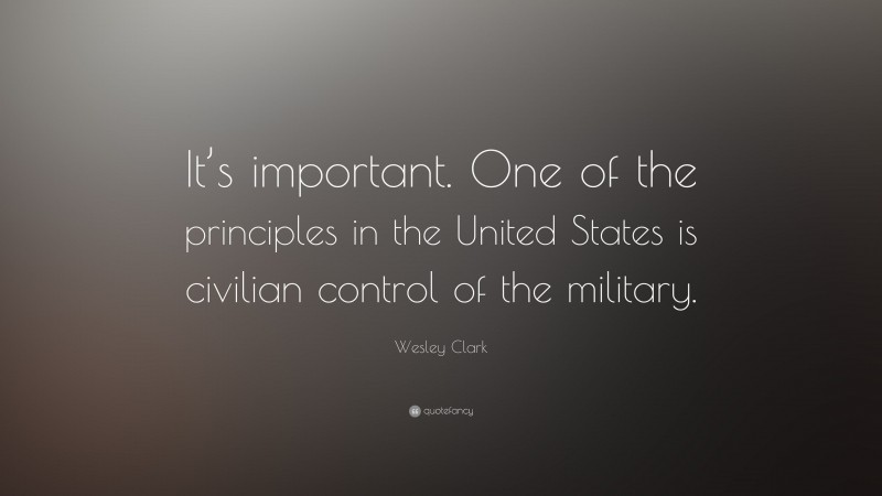 Wesley Clark Quote: “It’s important. One of the principles in the United States is civilian control of the military.”