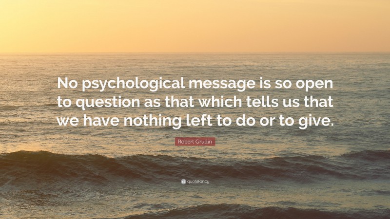 Robert Grudin Quote: “No psychological message is so open to question as that which tells us that we have nothing left to do or to give.”